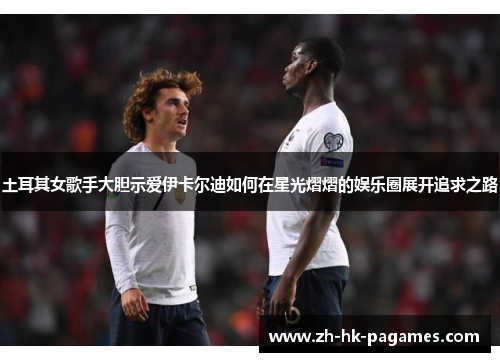 土耳其女歌手大胆示爱伊卡尔迪如何在星光熠熠的娱乐圈展开追求之路 土耳其女歌手大胆示爱伊卡尔迪如何在星光熠熠的娱乐圈展开追求之路