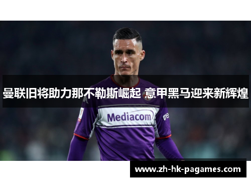 曼联旧将助力那不勒斯崛起 意甲黑马迎来新辉煌 曼联旧将助力那不勒斯崛起 意甲黑马迎来新辉煌