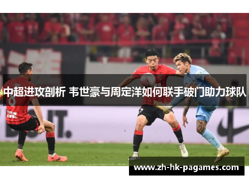 中超进攻剖析 韦世豪与周定洋如何联手破门助力球队 中超进攻剖析 韦世豪与周定洋如何联手破门助力球队