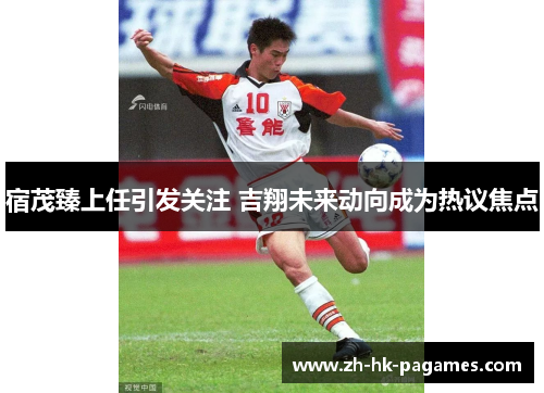 宿茂臻上任引发关注 吉翔未来动向成为热议焦点 宿茂臻上任引发关注 吉翔未来动向成为热议焦点