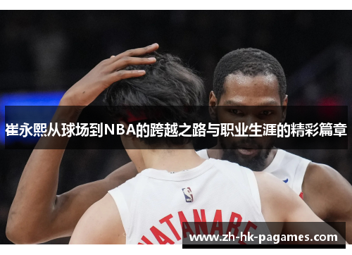 崔永熙从球场到NBA的跨越之路与职业生涯的精彩篇章 崔永熙从球场到NBA的跨越之路与职业生涯的精彩篇章
