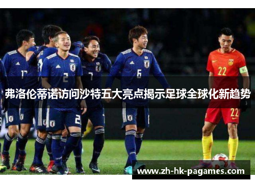 弗洛伦蒂诺访问沙特五大亮点揭示足球全球化新趋势 弗洛伦蒂诺访问沙特五大亮点揭示足球全球化新趋势