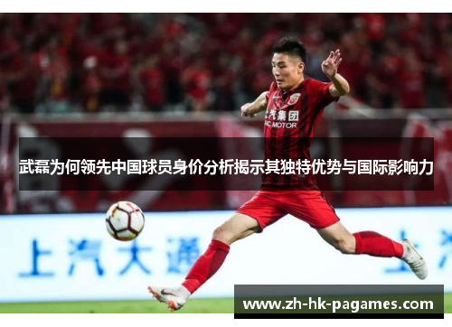 武磊为何领先中国球员身价分析揭示其独特优势与国际影响力 武磊为何领先中国球员身价分析揭示其独特优势与国际影响力