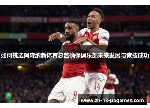 如何挑选阿森纳新体育总监确保俱乐部未来发展与竞技成功