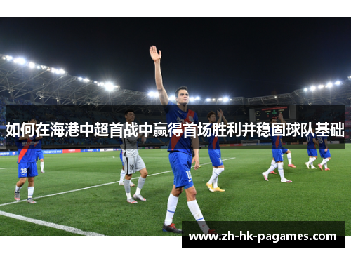 如何在海港中超首战中赢得首场胜利并稳固球队基础 如何在海港中超首战中赢得首场胜利并稳固球队基础