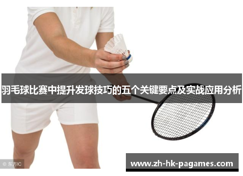 羽毛球比赛中提升发球技巧的五个关键要点及实战应用分析 羽毛球比赛中提升发球技巧的五个关键要点及实战应用分析