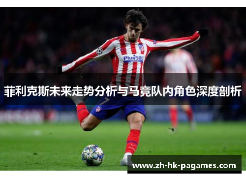 菲利克斯未来走势分析与马竞队内角色深度剖析 菲利克斯未来走势分析与马竞队内角色深度剖析