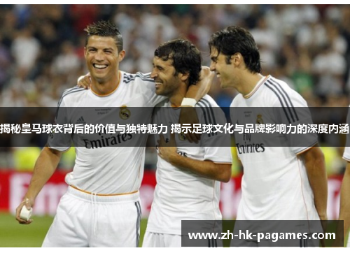 揭秘皇马球衣背后的价值与独特魅力 揭示足球文化与品牌影响力的深度内涵