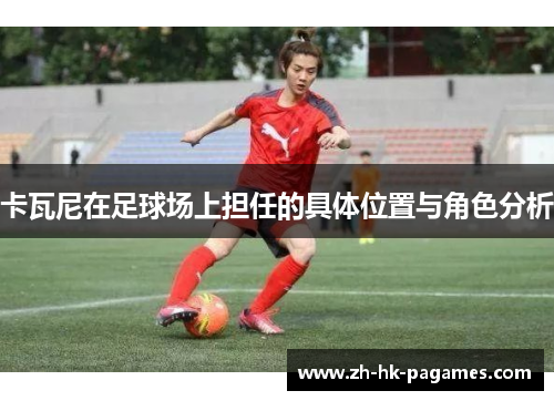 卡瓦尼在足球场上担任的具体位置与角色分析 卡瓦尼在足球场上担任的具体位置与角色分析