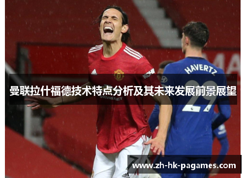 曼联拉什福德技术特点分析及其未来发展前景展望 曼联拉什福德技术特点分析及其未来发展前景展望