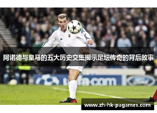阿诺德与皇马的五大历史交集揭示足坛传奇的背后故事