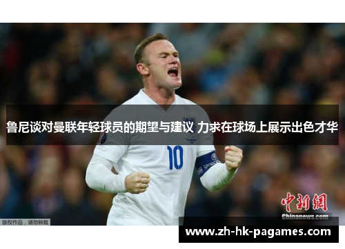 鲁尼谈对曼联年轻球员的期望与建议 力求在球场上展示出色才华
